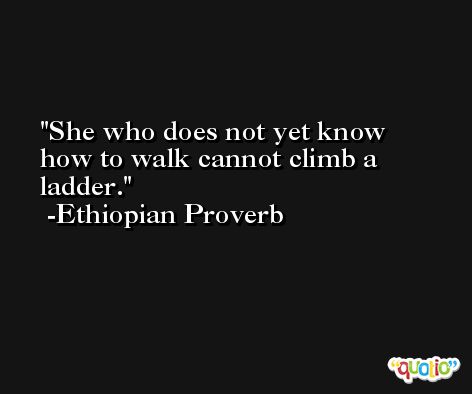 She who does not yet know how to walk cannot climb a ladder. -Ethiopian Proverb
