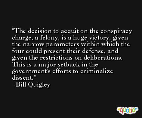 The decision to acquit on the conspiracy charge, a felony, is a huge victory, given the narrow parameters within which the four could present their defense, and given the restrictions on deliberations. This is a major setback in the government's efforts to criminalize dissent. -Bill Quigley