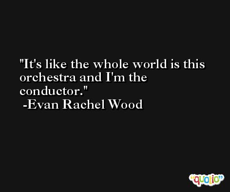 It's like the whole world is this orchestra and I'm the conductor. -Evan Rachel Wood