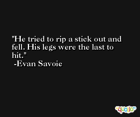 He tried to rip a stick out and fell. His legs were the last to hit. -Evan Savoie