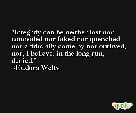 Integrity can be neither lost nor concealed nor faked nor quenched nor artificially come by nor outlived, nor, I believe, in the long run, denied. -Eudora Welty