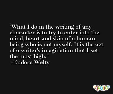 What I do in the writing of any character is to try to enter into the mind, heart and skin of a human being who is not myself. It is the act of a writer's imagination that I set the most high. -Eudora Welty