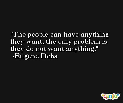 The people can have anything they want, the only problem is they do not want anything. -Eugene Debs