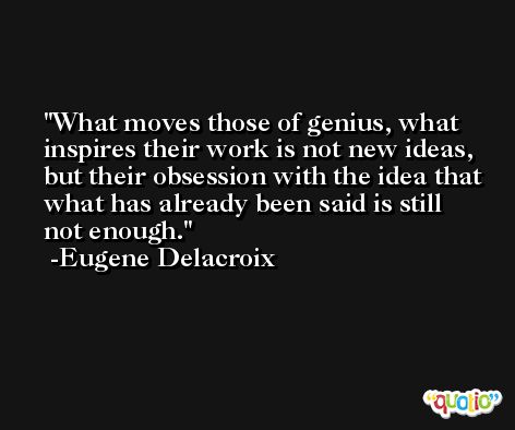 What moves those of genius, what inspires their work is not new ideas, but their obsession with the idea that what has already been said is still not enough. -Eugene Delacroix