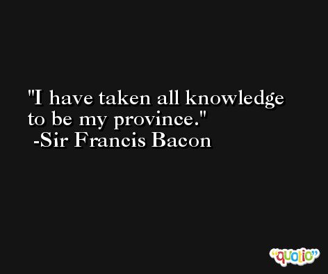 I have taken all knowledge to be my province. -Sir Francis Bacon