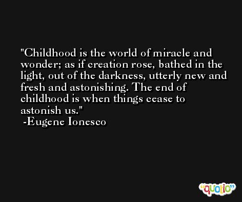 Childhood is the world of miracle and wonder; as if creation rose, bathed in the light, out of the darkness, utterly new and fresh and astonishing. The end of childhood is when things cease to astonish us. -Eugene Ionesco