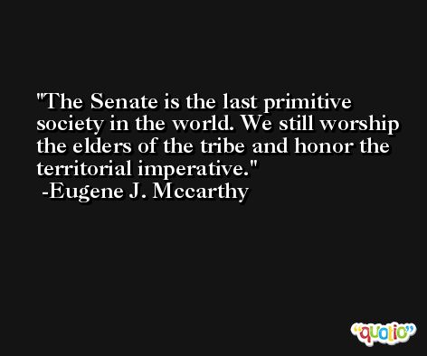 The Senate is the last primitive society in the world. We still worship the elders of the tribe and honor the territorial imperative. -Eugene J. Mccarthy
