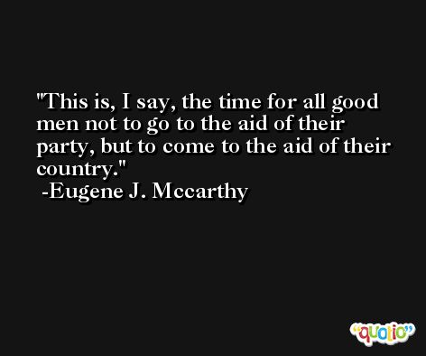 This is, I say, the time for all good men not to go to the aid of their party, but to come to the aid of their country. -Eugene J. Mccarthy