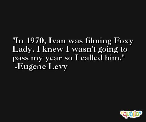 In 1970, Ivan was filming Foxy Lady. I knew I wasn't going to pass my year so I called him. -Eugene Levy