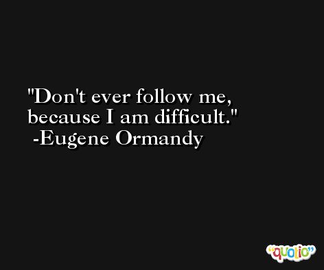 Don't ever follow me, because I am difficult. -Eugene Ormandy