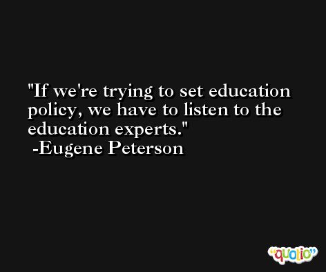 If we're trying to set education policy, we have to listen to the education experts. -Eugene Peterson
