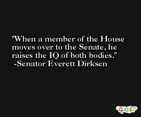 When a member of the House moves over to the Senate, he raises the IQ of both bodies. -Senator Everett Dirksen