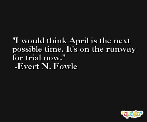 I would think April is the next possible time. It's on the runway for trial now. -Evert N. Fowle