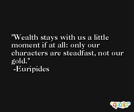 Wealth stays with us a little moment if at all: only our characters are steadfast, not our gold. -Euripides