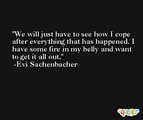 We will just have to see how I cope after everything that has happened. I have some fire in my belly and want to get it all out. -Evi Sachenbacher