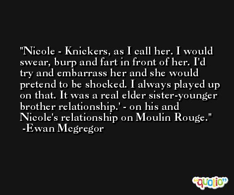 Nicole - Knickers, as I call her. I would swear, burp and fart in front of her. I'd try and embarrass her and she would pretend to be shocked. I always played up on that. It was a real elder sister-younger brother relationship.' - on his and Nicole's relationship on Moulin Rouge. -Ewan Mcgregor
