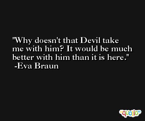 Why doesn't that Devil take me with him? It would be much better with him than it is here. -Eva Braun