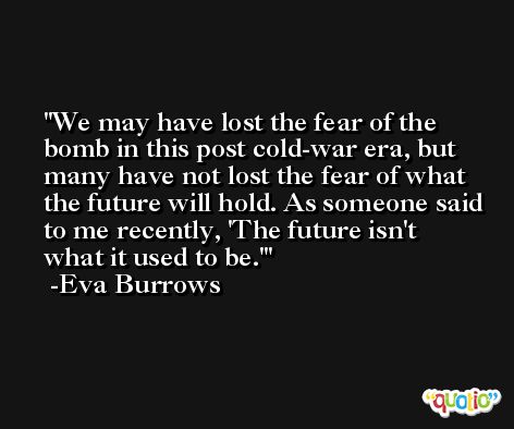 We may have lost the fear of the bomb in this post cold-war era, but many have not lost the fear of what the future will hold. As someone said to me recently, 'The future isn't what it used to be.' -Eva Burrows