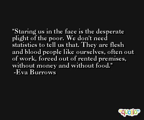 Staring us in the face is the desperate plight of the poor. We don't need statistics to tell us that. They are flesh and blood people like ourselves, often out of work, forced out of rented premises, without money and without food. -Eva Burrows