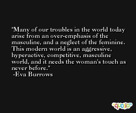 Many of our troubles in the world today arise from an over-emphasis of the masculine, and a neglect of the feminine. This modern world is an aggressive, hyperactive, competitive, masculine world, and it needs the woman's touch as never before. -Eva Burrows
