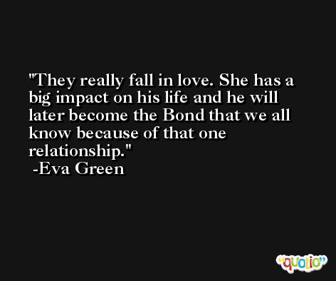 They really fall in love. She has a big impact on his life and he will later become the Bond that we all know because of that one relationship. -Eva Green