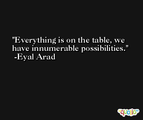 Everything is on the table, we have innumerable possibilities. -Eyal Arad