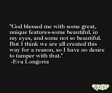 God blessed me with some great, unique features-some beautiful, in my eyes, and some not so beautiful. But I think we are all created this way for a reason, so I have no desire to tamper with that. -Eva Longoria