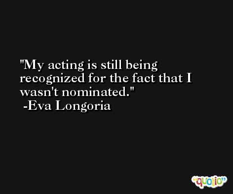 My acting is still being recognized for the fact that I wasn't nominated. -Eva Longoria