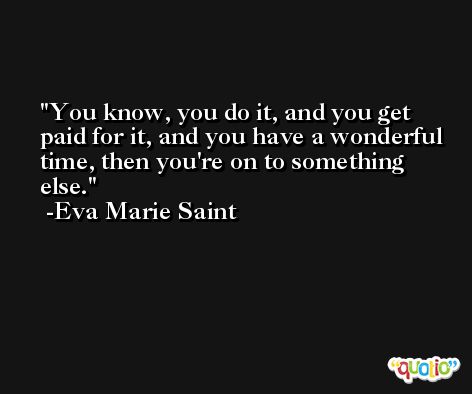 You know, you do it, and you get paid for it, and you have a wonderful time, then you're on to something else. -Eva Marie Saint