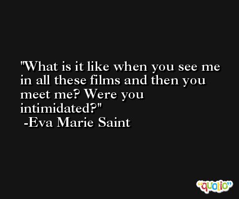 What is it like when you see me in all these films and then you meet me? Were you intimidated? -Eva Marie Saint