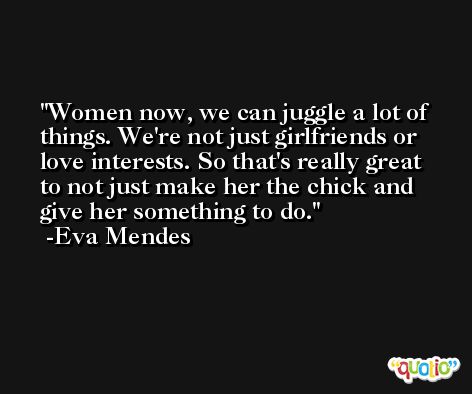 Women now, we can juggle a lot of things. We're not just girlfriends or love interests. So that's really great to not just make her the chick and give her something to do. -Eva Mendes