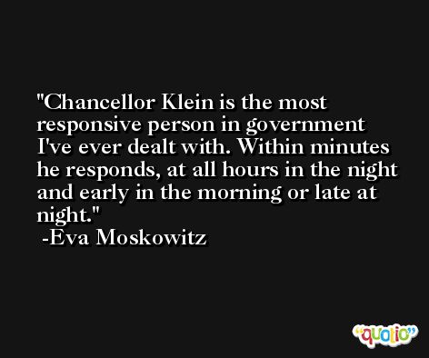 Chancellor Klein is the most responsive person in government I've ever dealt with. Within minutes he responds, at all hours in the night and early in the morning or late at night. -Eva Moskowitz