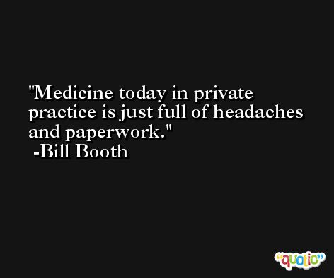 Medicine today in private practice is just full of headaches and paperwork. -Bill Booth