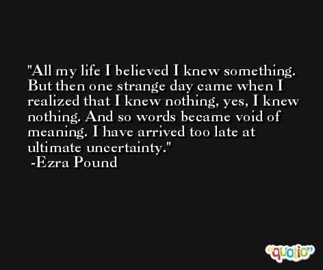 All my life I believed I knew something. But then one strange day came when I realized that I knew nothing, yes, I knew nothing. And so words became void of meaning. I have arrived too late at ultimate uncertainty. -Ezra Pound