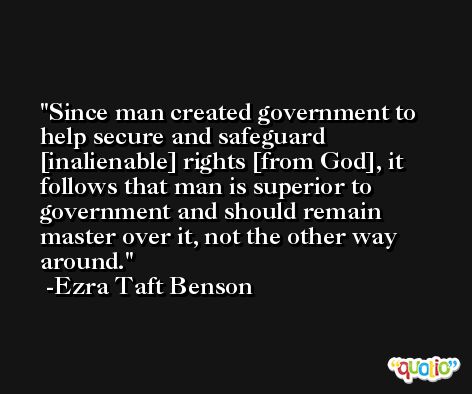 Since man created government to help secure and safeguard [inalienable] rights [from God], it follows that man is superior to government and should remain master over it, not the other way around. -Ezra Taft Benson