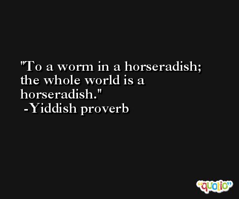 To a worm in a horseradish; the whole world is a horseradish. -Yiddish proverb