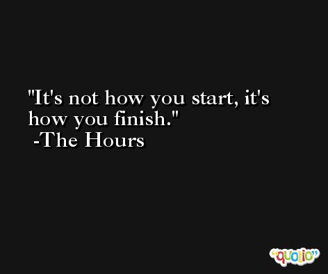 It's not how you start, it's how you finish. -The Hours