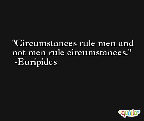 Circumstances rule men and not men rule circumstances. -Euripides