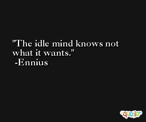 The idle mind knows not what it wants. -Ennius