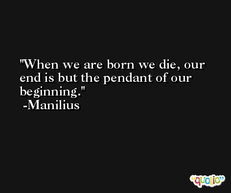 When we are born we die, our end is but the pendant of our beginning. -Manilius