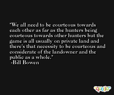 We all need to be courteous towards each other as far as the hunters being courteous towards other hunters but the game is all usually on private land and there's that necessity to be courteous and considerate of the landowner and the public as a whole. -Bill Bowen