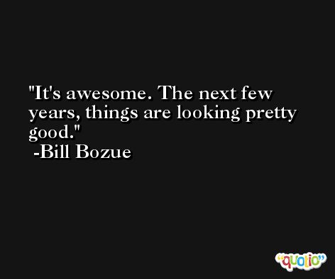 It's awesome. The next few years, things are looking pretty good. -Bill Bozue