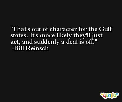That's out of character for the Gulf states. It's more likely they'll just act, and suddenly a deal is off. -Bill Reinsch