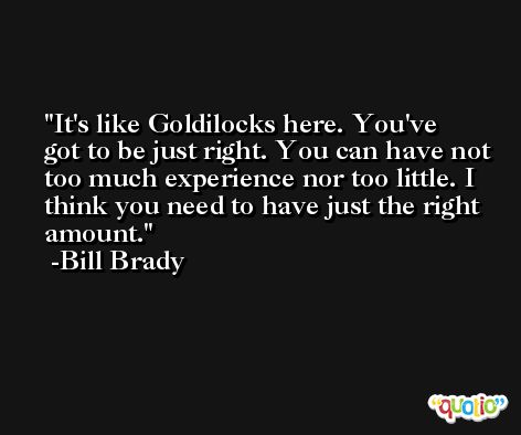 It's like Goldilocks here. You've got to be just right. You can have not too much experience nor too little. I think you need to have just the right amount. -Bill Brady
