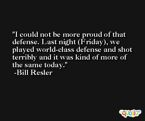 I could not be more proud of that defense. Last night (Friday), we played world-class defense and shot terribly and it was kind of more of the same today. -Bill Resler