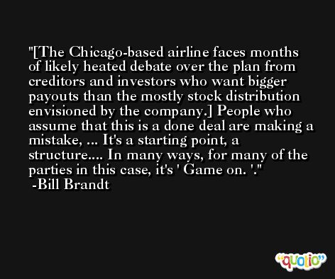 [The Chicago-based airline faces months of likely heated debate over the plan from creditors and investors who want bigger payouts than the mostly stock distribution envisioned by the company.] People who assume that this is a done deal are making a mistake, ... It's a starting point, a structure.... In many ways, for many of the parties in this case, it's ' Game on. '. -Bill Brandt