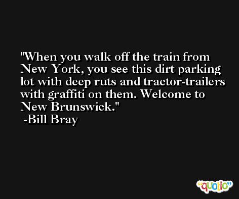 When you walk off the train from New York, you see this dirt parking lot with deep ruts and tractor-trailers with graffiti on them. Welcome to New Brunswick. -Bill Bray