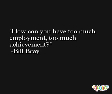 How can you have too much employment, too much achievement? -Bill Bray