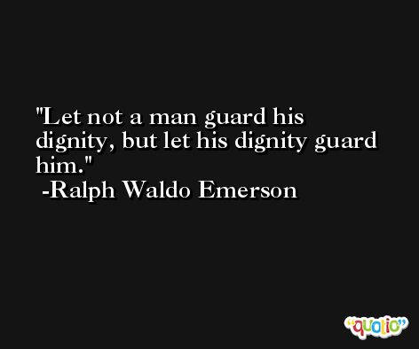 Let not a man guard his dignity, but let his dignity guard him. -Ralph Waldo Emerson