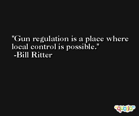 Gun regulation is a place where local control is possible. -Bill Ritter